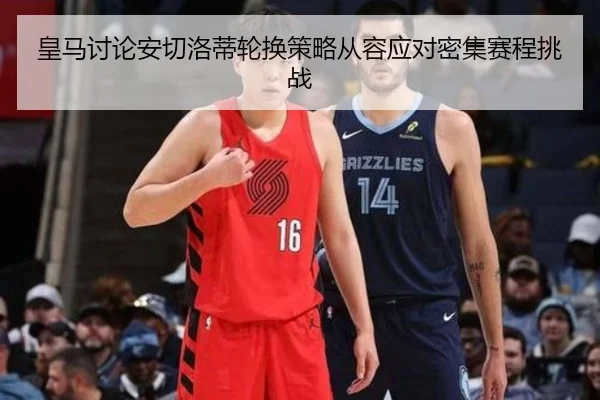 皇马讨论安切洛蒂轮换策略从容应对密集赛程挑战