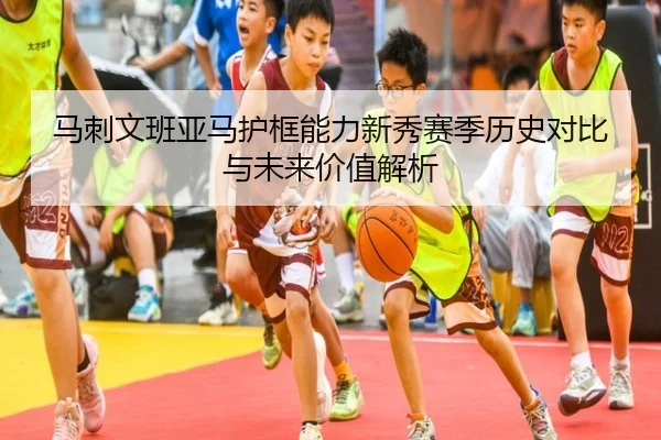 马刺文班亚马护框能力新秀赛季历史对比与未来价值解析