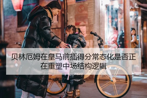 贝林厄姆在皇马前插得分常态化是否正在重塑中场结构逻辑
