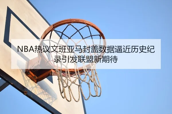 NBA热议文班亚马封盖数据逼近历史纪录引发联盟新期待