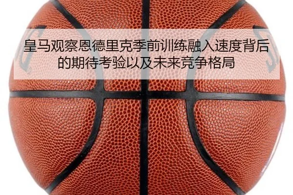皇马观察恩德里克季前训练融入速度背后的期待考验以及未来竞争格局